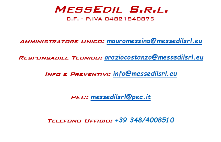 MessEdil S.r.l.
C.F. - P.IVA 04821840875


Amministratore Unico: mauromessina@messedilsrl.eu

Responsabile Tecnico: oraziocostanzo@messedilsrl.eu

Info e Preventivi: info@messedilsrl.eu


PEC: messedilsrl@pec.it


Telefono Ufficio: +39 348/4008510

