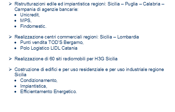 �	Ristrutturazioni edile ed impiantistica regioni: Sicilia � Puglia � Calabria � Campania di agenzie bancarie:
�	Unicredit,
�	MPS,
�	Findomestic.

�	Realizzazione centri commerciali regioni: Sicilia � Lombardia
�	Punti vendita TOD�S Bergamo,
�	Polo Logistico LIDL Catania

�	Realizzazione di 60 siti radiomobili per H3G Sicilia

�	Costruzione di edifici e per uso residenziale e per uso industriale regione Sicilia 
�	Condizionamento,
�	Impiantistica,
�	Efficientamento Energetico.


